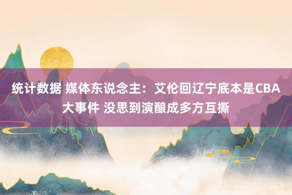 统计数据 媒体东说念主：艾伦回辽宁底本是CBA大事件 没思到演酿成多方互撕