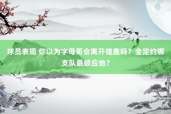 球员表现 你以为字母哥会离开雄鹿吗？全定约哪支队最顺应他？