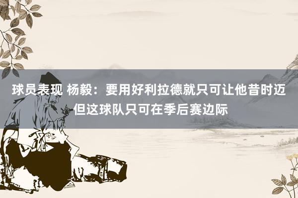 球员表现 杨毅：要用好利拉德就只可让他昔时迈 但这球队只可在季后赛边际