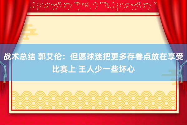 战术总结 郭艾伦：但愿球迷把更多存眷点放在享受比赛上 王人少一些坏心