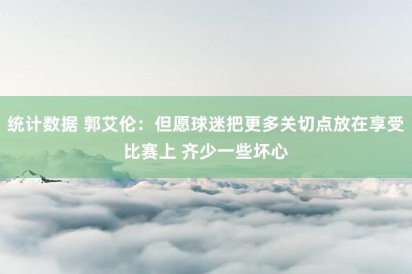 统计数据 郭艾伦：但愿球迷把更多关切点放在享受比赛上 齐少一些坏心