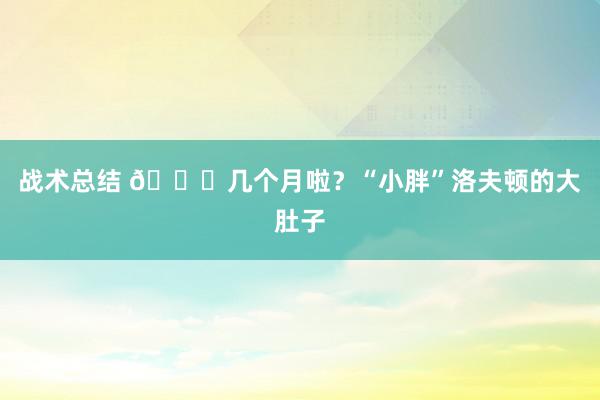 战术总结 😂几个月啦？“小胖”洛夫顿的大肚子