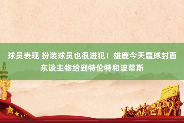 球员表现 扮装球员也很进犯！雄鹿今天赢球封面东谈主物给到特伦特和波蒂斯