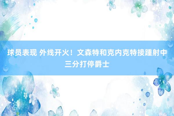 球员表现 外线开火！文森特和克内克特接踵射中三分打停爵士