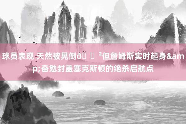 球员表现 天然被晃倒😲但詹姆斯实时起身&奋勉封盖塞克斯顿的绝杀启航点