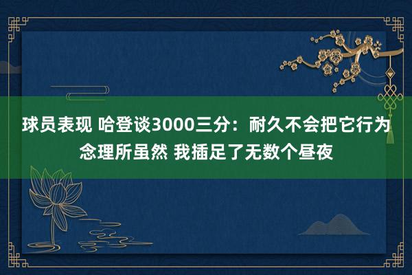 球员表现 哈登谈3000三分：耐久不会把它行为念理所虽然 我插足了无数个昼夜