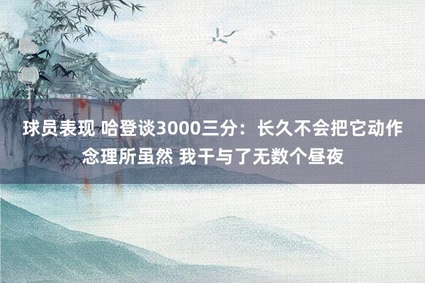 球员表现 哈登谈3000三分：长久不会把它动作念理所虽然 我干与了无数个昼夜