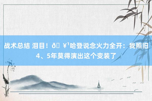 战术总结 泪目！🥹哈登说念火力全开：我照旧4、5年莫得演出这个变装了