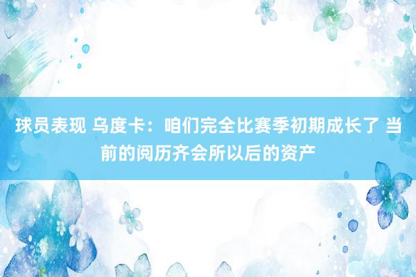 球员表现 乌度卡：咱们完全比赛季初期成长了 当前的阅历齐会所以后的资产