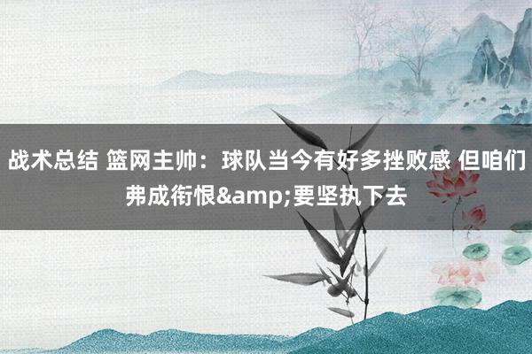 战术总结 篮网主帅：球队当今有好多挫败感 但咱们弗成衔恨&要坚执下去