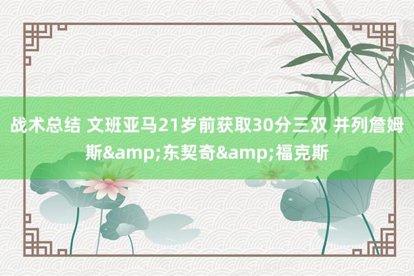 战术总结 文班亚马21岁前获取30分三双 并列詹姆斯&东契奇&福克斯