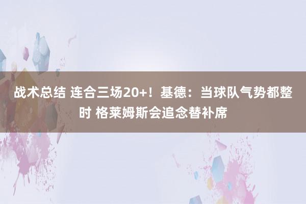 战术总结 连合三场20+！基德：当球队气势都整时 格莱姆斯会追念替补席