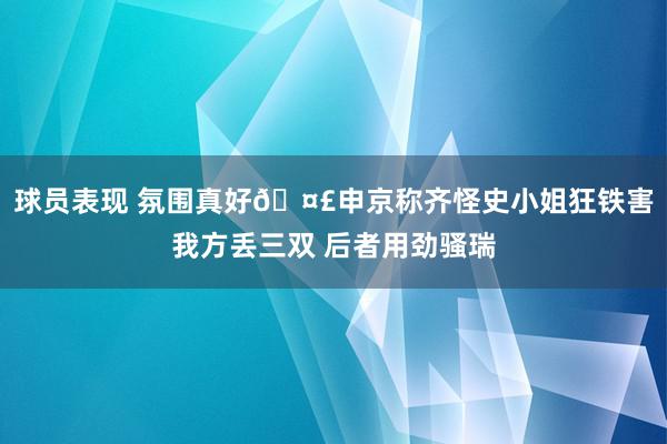 球员表现 氛围真好🤣申京称齐怪史小姐狂铁害我方丢三双 后者用劲骚瑞