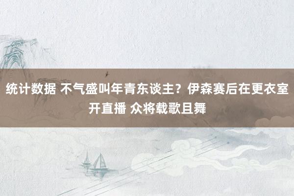 统计数据 不气盛叫年青东谈主？伊森赛后在更衣室开直播 众将载歌且舞