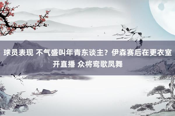 球员表现 不气盛叫年青东谈主？伊森赛后在更衣室开直播 众将鸾歌凤舞