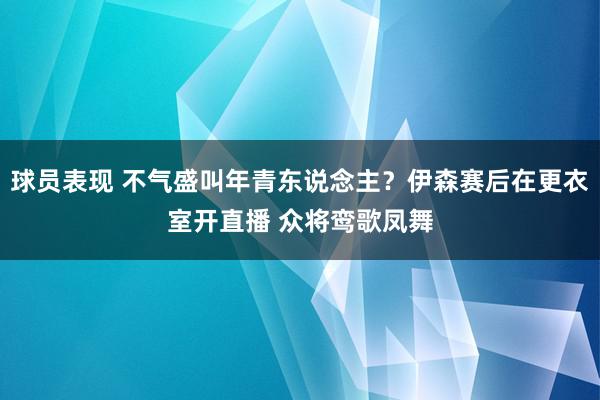 球员表现 不气盛叫年青东说念主？伊森赛后在更衣室开直播 众将鸾歌凤舞