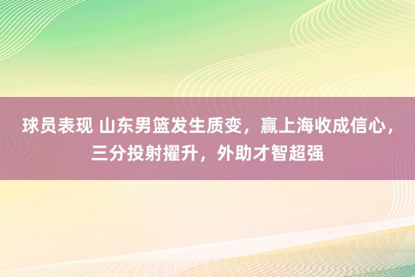 球员表现 山东男篮发生质变，赢上海收成信心，三分投射擢升，外助才智超强