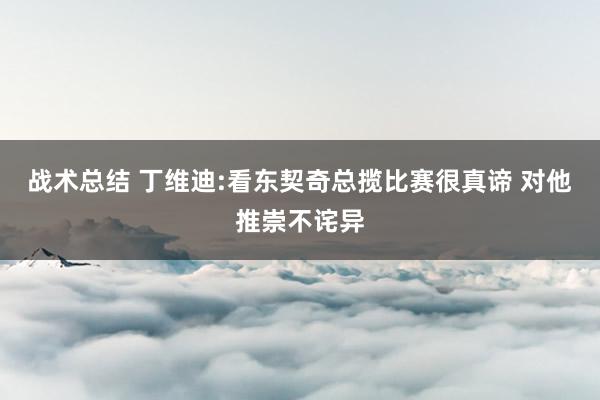 战术总结 丁维迪:看东契奇总揽比赛很真谛 对他推崇不诧异