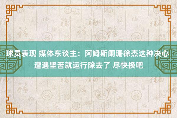 球员表现 媒体东谈主：阿姆斯阑珊徐杰这种决心 遭遇坚苦就运行除去了 尽快换吧