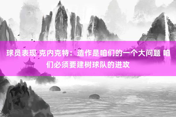 球员表现 克内克特：造作是咱们的一个大问题 咱们必须要建树球队的进攻