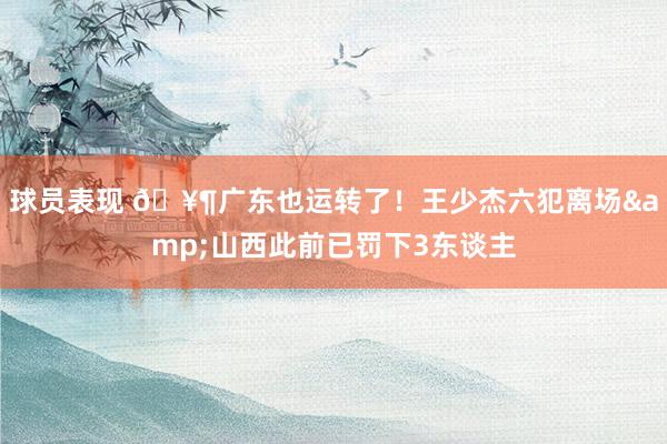 球员表现 🥶广东也运转了！王少杰六犯离场&山西此前已罚下3东谈主