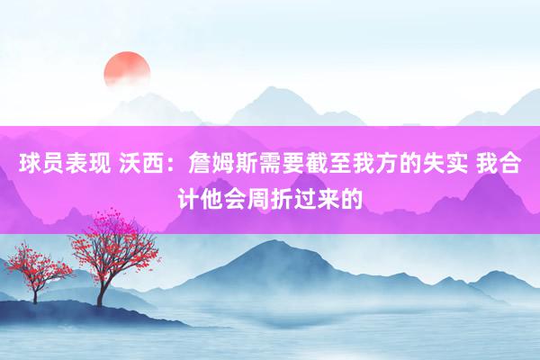 球员表现 沃西：詹姆斯需要截至我方的失实 我合计他会周折过来的