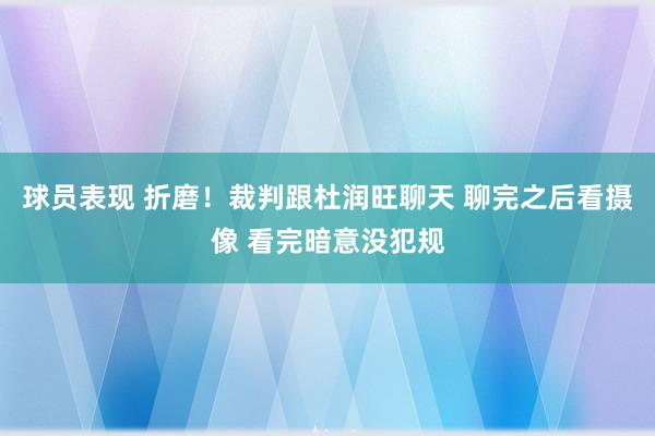 球员表现 折磨！裁判跟杜润旺聊天 聊完之后看摄像 看完暗意没犯规