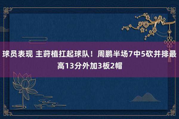 球员表现 主莳植扛起球队！周鹏半场7中5砍并排最高13分外加3板2帽