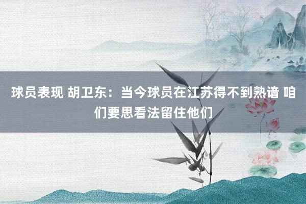 球员表现 胡卫东：当今球员在江苏得不到熟谙 咱们要思看法留住他们