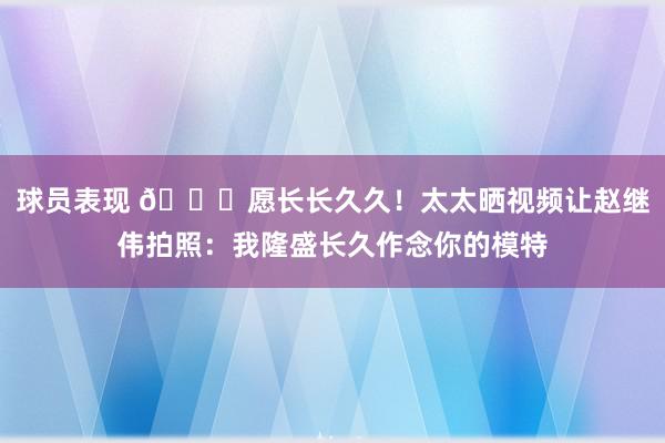 球员表现 😁愿长长久久！太太晒视频让赵继伟拍照：我隆盛长久作念你的模特