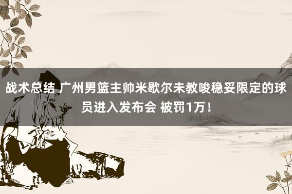 战术总结 广州男篮主帅米歇尔未教唆稳妥限定的球员进入发布会 被罚1万！