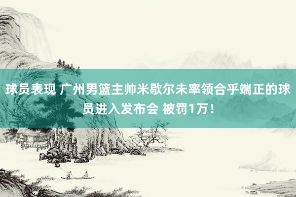 球员表现 广州男篮主帅米歇尔未率领合乎端正的球员进入发布会 被罚1万！