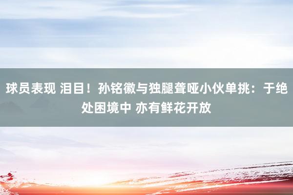 球员表现 泪目！孙铭徽与独腿聋哑小伙单挑：于绝处困境中 亦有鲜花开放