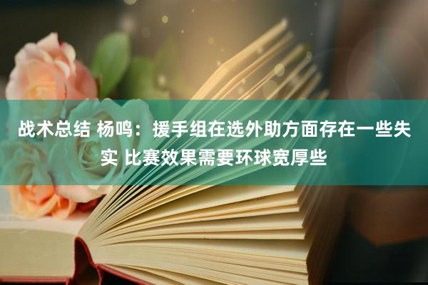 战术总结 杨鸣：援手组在选外助方面存在一些失实 比赛效果需要环球宽厚些