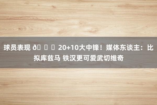 球员表现 😋20+10大中锋！媒体东谈主：比拟库兹马 铁汉更可爱武切维奇