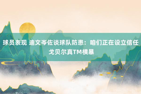 球员表现 迪文岑佐谈球队防患：咱们正在设立信任 戈贝尔真TM横暴