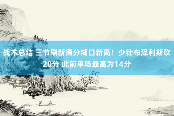 战术总结 三节刷新得分糊口新高！少壮布泽利斯砍20分 此前单场最高为14分