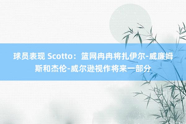 球员表现 Scotto：篮网冉冉将扎伊尔-威廉姆斯和杰伦-威尔逊视作将来一部分