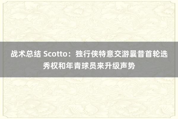 战术总结 Scotto：独行侠特意交游曩昔首轮选秀权和年青球员来升级声势