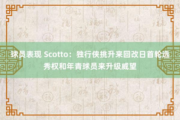 球员表现 Scotto：独行侠挑升来回改日首轮选秀权和年青球员来升级威望