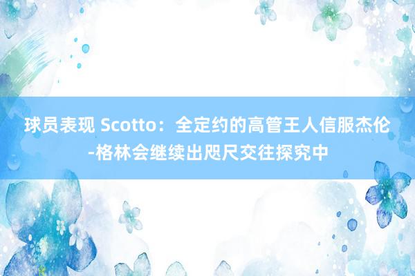 球员表现 Scotto：全定约的高管王人信服杰伦-格林会继续出咫尺交往探究中