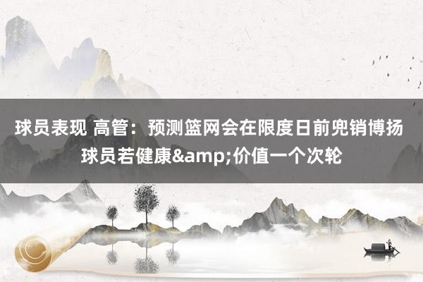 球员表现 高管：预测篮网会在限度日前兜销博扬 球员若健康&价值一个次轮