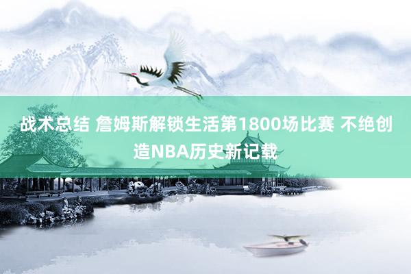 战术总结 詹姆斯解锁生活第1800场比赛 不绝创造NBA历史新记载