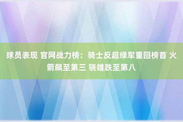 球员表现 官网战力榜：骑士反超绿军重回榜首 火箭飙至第三 骁雄跌至第八