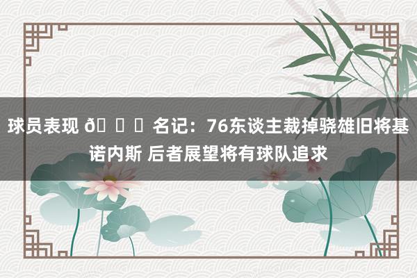 球员表现 👀名记：76东谈主裁掉骁雄旧将基诺内斯 后者展望将有球队追求