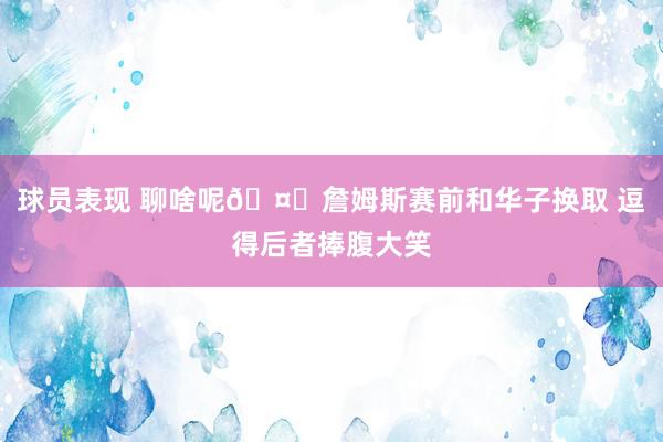 球员表现 聊啥呢🤔詹姆斯赛前和华子换取 逗得后者捧腹大笑