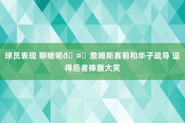 球员表现 聊啥呢🤔詹姆斯赛前和华子疏导 逗得后者捧腹大笑