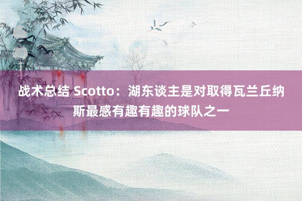 战术总结 Scotto：湖东谈主是对取得瓦兰丘纳斯最感有趣有趣的球队之一