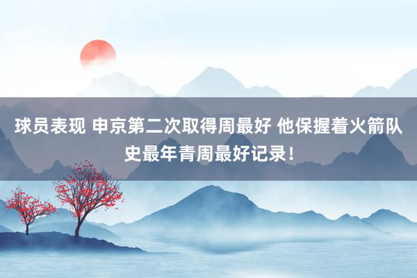 球员表现 申京第二次取得周最好 他保握着火箭队史最年青周最好记录！