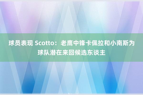 球员表现 Scotto：老鹰中锋卡佩拉和小南斯为球队潜在来回候选东谈主